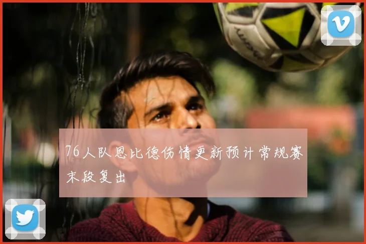 76人队恩比德伤情更新预计常规赛末段复出