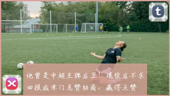 他曾是中超王牌后卫！退役后不求回报成津门虎赞助商，赢得点赞