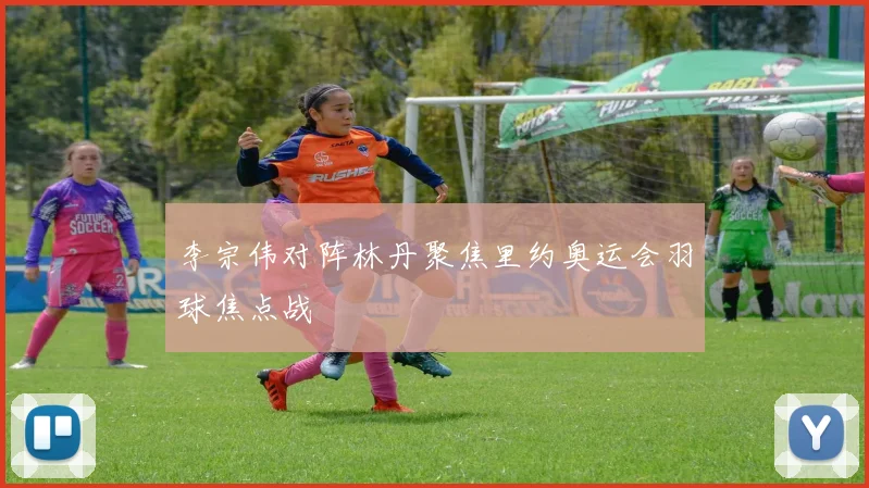 李宗伟对阵林丹聚焦里约奥运会羽球焦点战