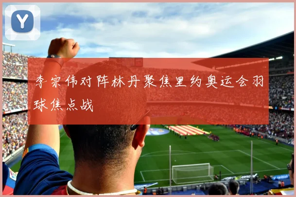 李宗伟对阵林丹聚焦里约奥运会羽球焦点战