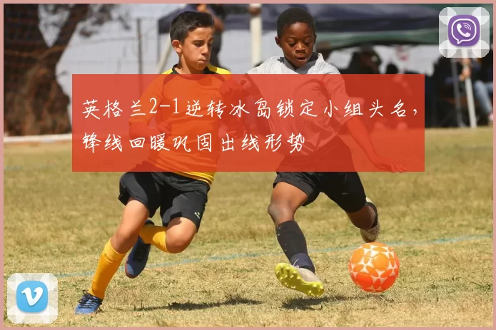 英格兰2-1逆转冰岛锁定小组头名，锋线回暖巩固出线形势