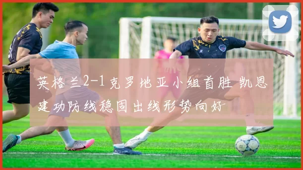 英格兰2-1克罗地亚小组首胜 凯恩建功防线稳固出线形势向好